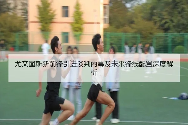 尤文图斯新前锋引进谈判内幕及未来锋线配置深度解析（HTH SPORTS）