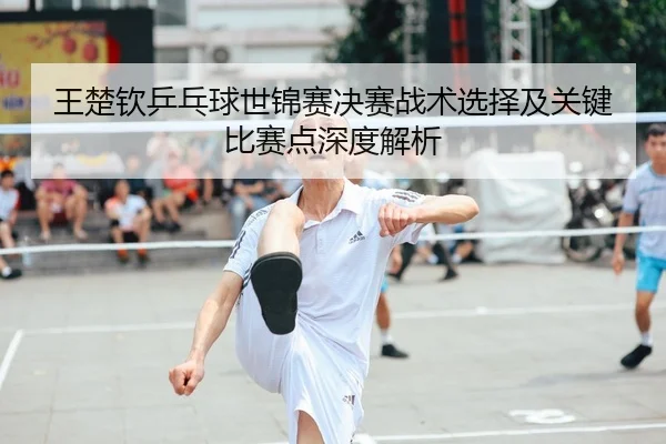 王楚钦乒乓球世锦赛决赛战术选择及关键比赛点深度解析（HTH SPORTS）